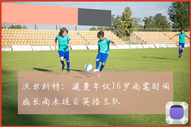 沃尔科特：道曼年仅16岁尚需时间成长尚未适合英格兰队