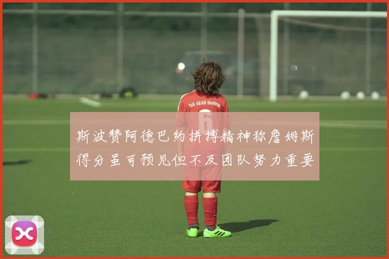 斯波赞阿德巴约拼搏精神称詹姆斯得分虽可预见但不及团队努力重要