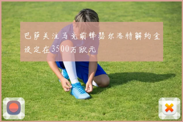 巴萨关注马竞前锋瑟尔洛特解约金设定在3500万欧元