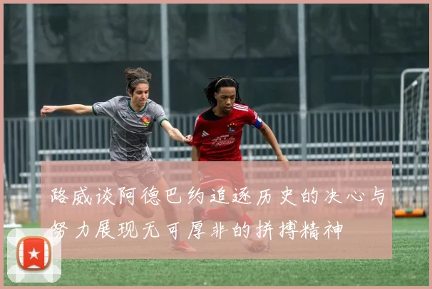 路威谈阿德巴约追逐历史的决心与努力展现无可厚非的拼搏精神