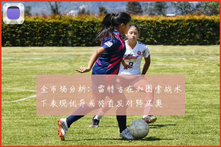 全市场分析：雷特吉在加图索战术下表现优异或将首发对阵皮奥