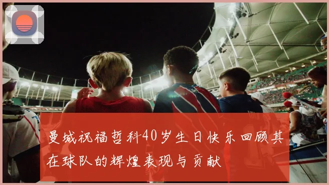 曼城祝福哲科40岁生日快乐回顾其在球队的辉煌表现与贡献