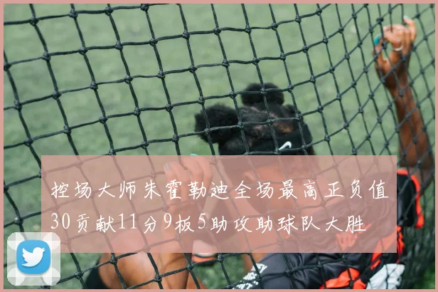 控场大师朱霍勒迪全场最高正负值30贡献11分9板5助攻助球队大胜