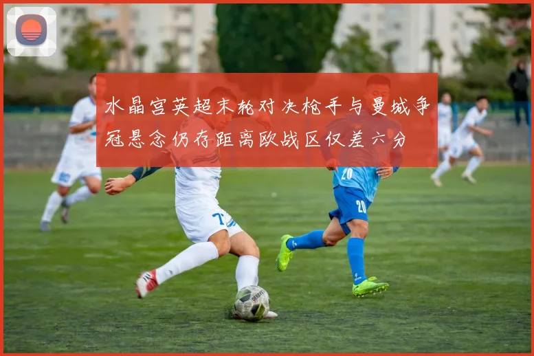 水晶宫英超末轮对决枪手与曼城争冠悬念仍存距离欧战区仅差六分