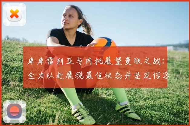 库库雷利亚与内托展望曼联之战：全力以赴展现最佳状态并坚定信念