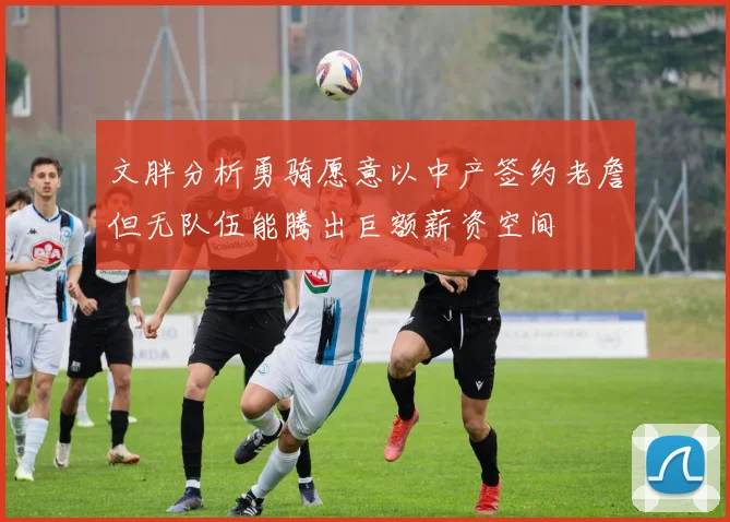 文胖分析勇骑愿意以中产签约老詹但无队伍能腾出巨额薪资空间