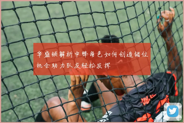 华盛顿解析中锋角色如何创造错位机会助力队友轻松发挥