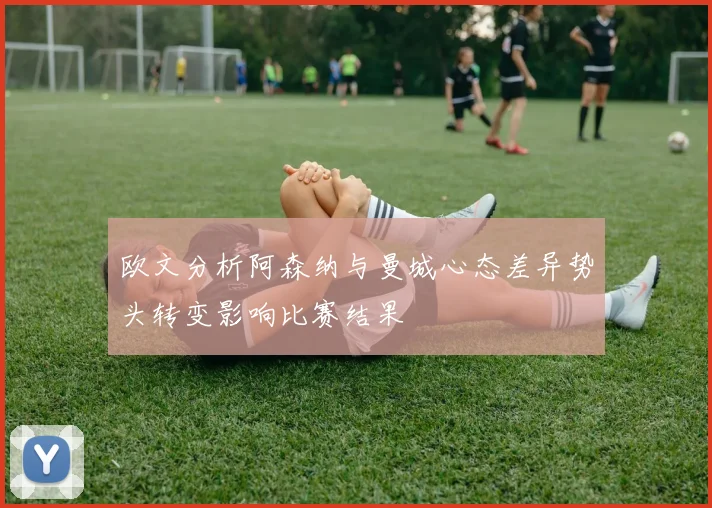 欧文分析阿森纳与曼城心态差异势头转变影响比赛结果